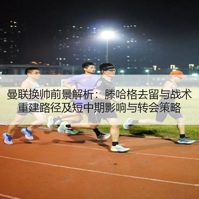 曼联换帅前景解析:滕哈格去留与战术重建路径及短中期影响与转会策略