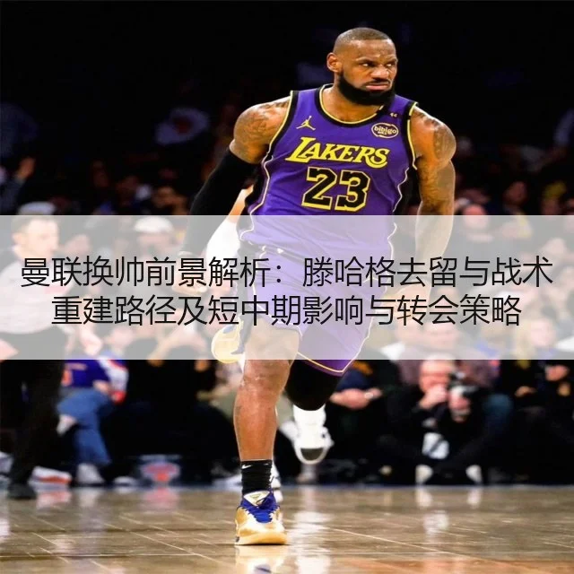 曼联换帅前景解析：滕哈格去留与战术重建路径及短中期影响与转会策略